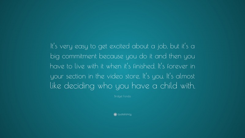 Bridget Fonda Quote: “It’s very easy to get excited about a job, but it’s a big commitment because you do it and then you have to live with it when it’s finished. It’s forever in your section in the video store. It’s you. It’s almost like deciding who you have a child with.”