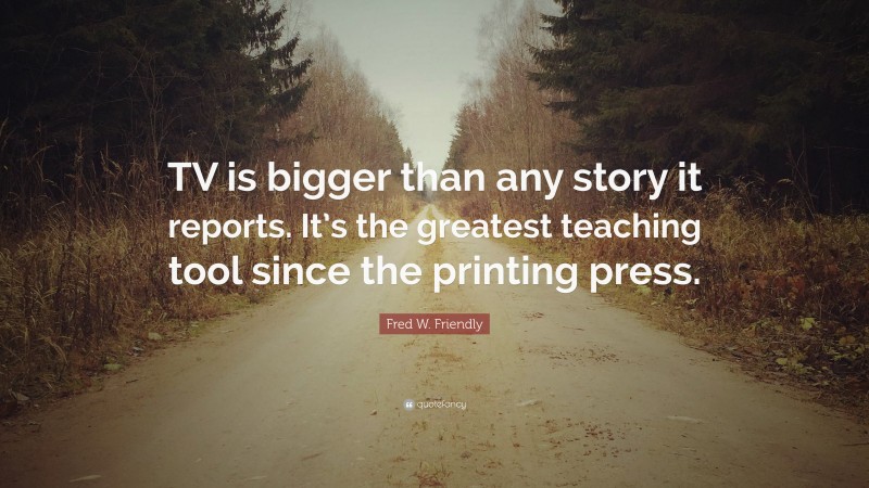 Fred W. Friendly Quote: “TV is bigger than any story it reports. It’s the greatest teaching tool since the printing press.”