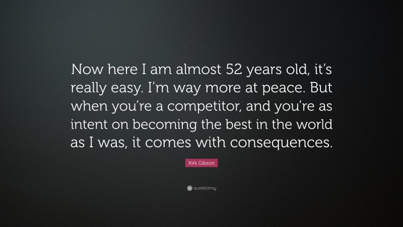Kirk Gibson Quote: “Now here I am almost 52 years old, it’s really easy. I’m way more at peace. But when you’re a competitor, and you’re as intent on becoming the best in the world as I was, it comes with consequences.”