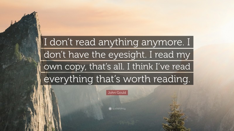 John Gould Quote: “I don’t read anything anymore. I don’t have the eyesight. I read my own copy, that’s all. I think I’ve read everything that’s worth reading.”
