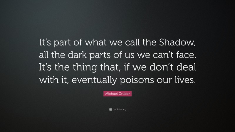 Michael Gruber Quote: “It’s part of what we call the Shadow, all the dark parts of us we can’t face. It’s the thing that, if we don’t deal with it, eventually poisons our lives.”
