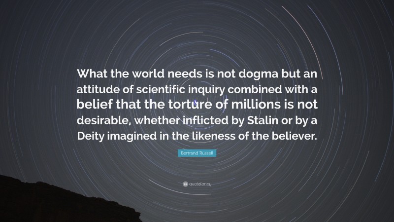 Bertrand Russell Quote: “What the world needs is not dogma but an attitude of scientific inquiry combined with a belief that the torture of millions is not desirable, whether inflicted by Stalin or by a Deity imagined in the likeness of the believer.”