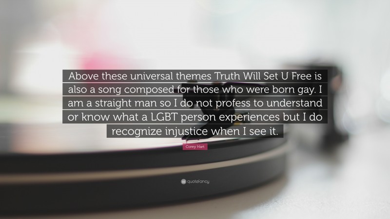 Corey Hart Quote: “Above these universal themes Truth Will Set U Free is also a song composed for those who were born gay. I am a straight man so I do not profess to understand or know what a LGBT person experiences but I do recognize injustice when I see it.”