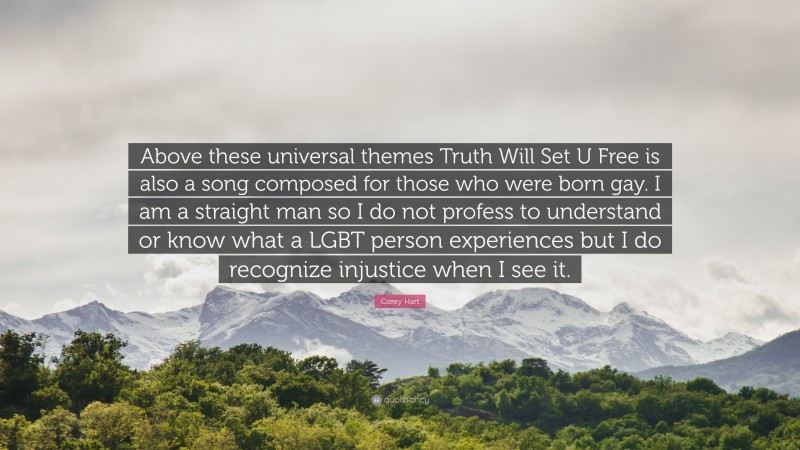 Corey Hart Quote: “Above these universal themes Truth Will Set U Free is also a song composed for those who were born gay. I am a straight man so I do not profess to understand or know what a LGBT person experiences but I do recognize injustice when I see it.”