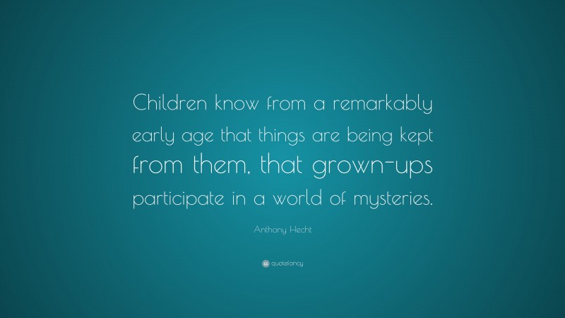 Anthony Hecht Quote: “Children know from a remarkably early age that things are being kept from them, that grown-ups participate in a world of mysteries.”