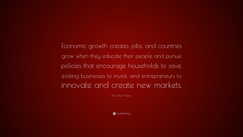 Peter Blair Henry Quote: “Economic growth creates jobs, and countries grow when they educate their people and pursue policies that encourage households to save, existing businesses to invest, and entrepreneurs to innovate and create new markets.”