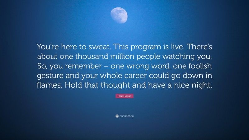 Paul Hogan Quote: “You’re here to sweat. This program is live. There’s about one thousand million people watching you. So, you remember – one wrong word, one foolish gesture and your whole career could go down in flames. Hold that thought and have a nice night.”