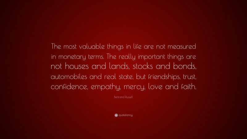 Bertrand Russell Quote: “The most valuable things in life are not measured in monetary terms. The really important things are not houses and lands, stocks and bonds, automobiles and real state, but friendships, trust, confidence, empathy, mercy, love and faith.”