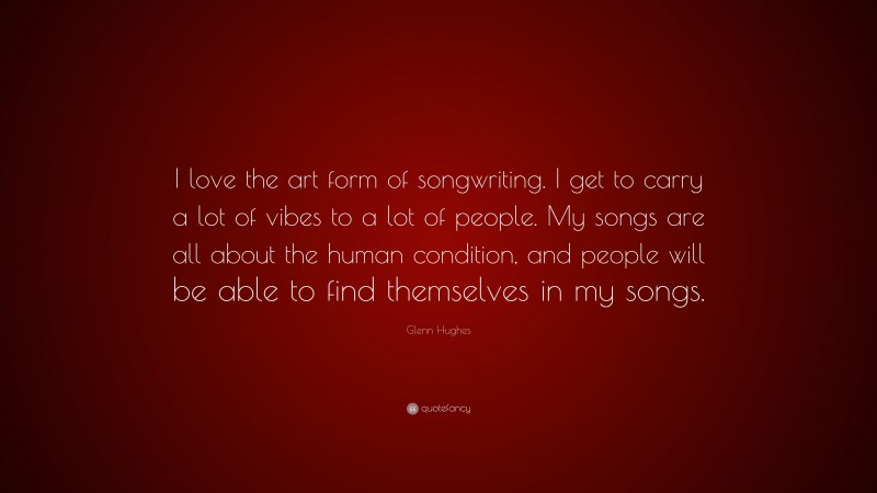 Glenn Hughes Quote: “I love the art form of songwriting. I get to carry a lot of vibes to a lot of people. My songs are all about the human condition, and people will be able to find themselves in my songs.”