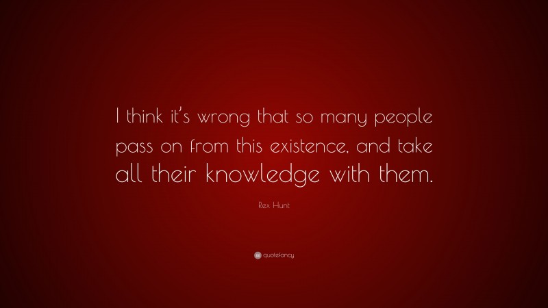 Rex Hunt Quote: “I think it’s wrong that so many people pass on from this existence, and take all their knowledge with them.”