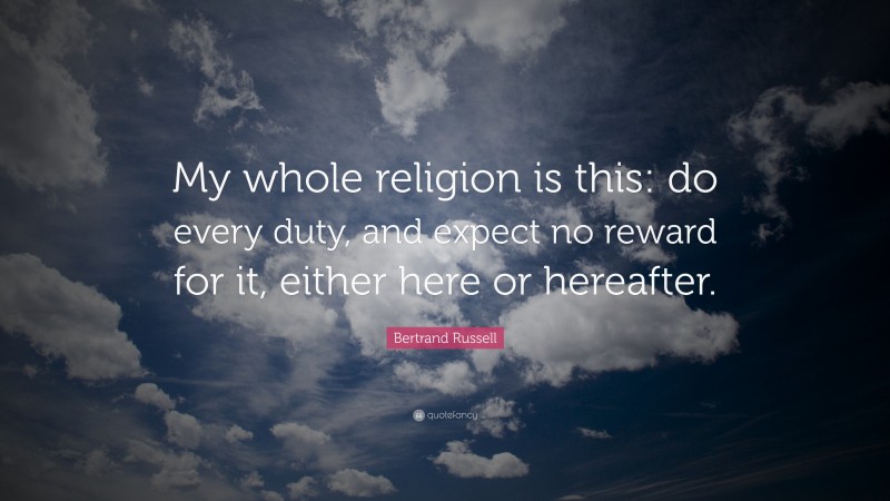 Bertrand Russell Quote: “My whole religion is this: do every duty, and expect no reward for it, either here or hereafter.”