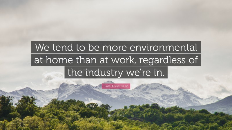 Gale Anne Hurd Quote: “We tend to be more environmental at home than at work, regardless of the industry we’re in.”