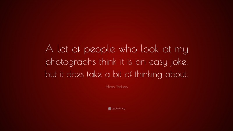 Alison Jackson Quote: “A lot of people who look at my photographs think it is an easy joke, but it does take a bit of thinking about.”