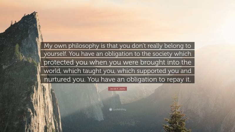 Jacob K. Javits Quote: “My own philosophy is that you don’t really belong to yourself. You have an obligation to the society which protected you when you were brought into the world, which taught you, which supported you and nurtured you. You have an obligation to repay it.”