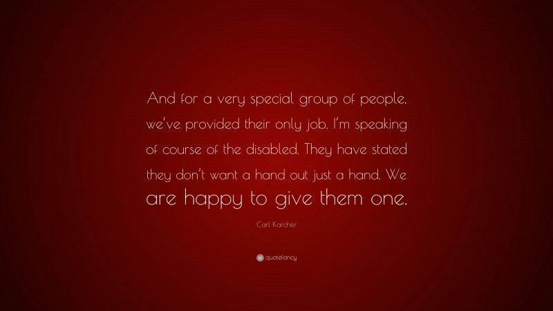 Carl Karcher Quote: “And for a very special group of people, we’ve provided their only job. I’m speaking of course of the disabled. They have stated they don’t want a hand out just a hand. We are happy to give them one.”