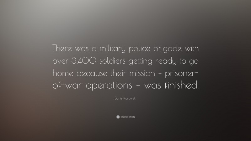 Janis Karpinski Quote: “There was a military police brigade with over 3,400 soldiers getting ready to go home because their mission – prisoner-of-war operations – was finished.”