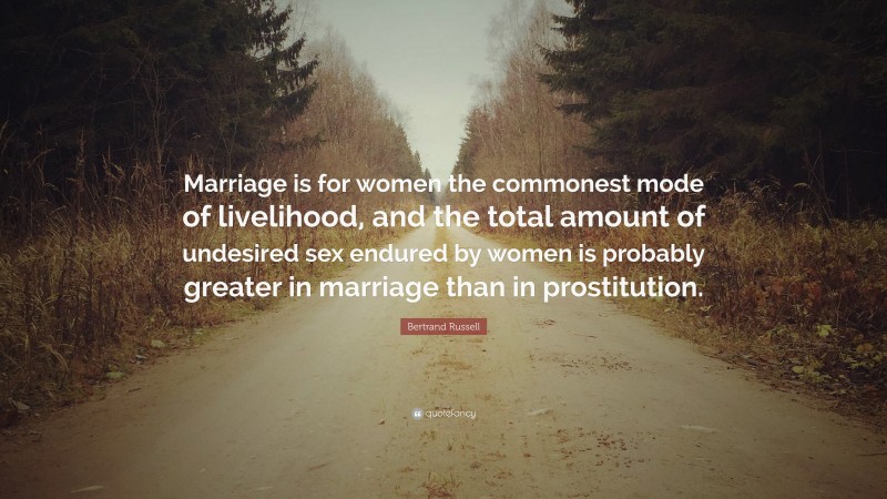 Bertrand Russell Quote: “Marriage is for women the commonest mode of livelihood, and the total amount of undesired sex endured by women is probably greater in marriage than in prostitution.”