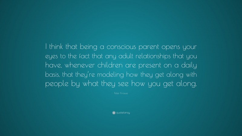 Peter Krause Quote: “I think that being a conscious parent opens your eyes to the fact that any adult relationships that you have, whenever children are present on a daily basis, that they’re modeling how they get along with people by what they see how you get along.”