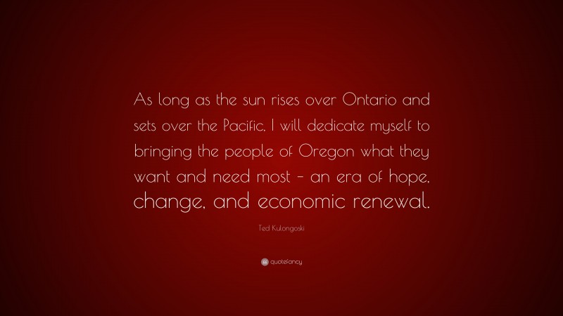 Ted Kulongoski Quote: “As long as the sun rises over Ontario and sets over the Pacific, I will dedicate myself to bringing the people of Oregon what they want and need most – an era of hope, change, and economic renewal.”