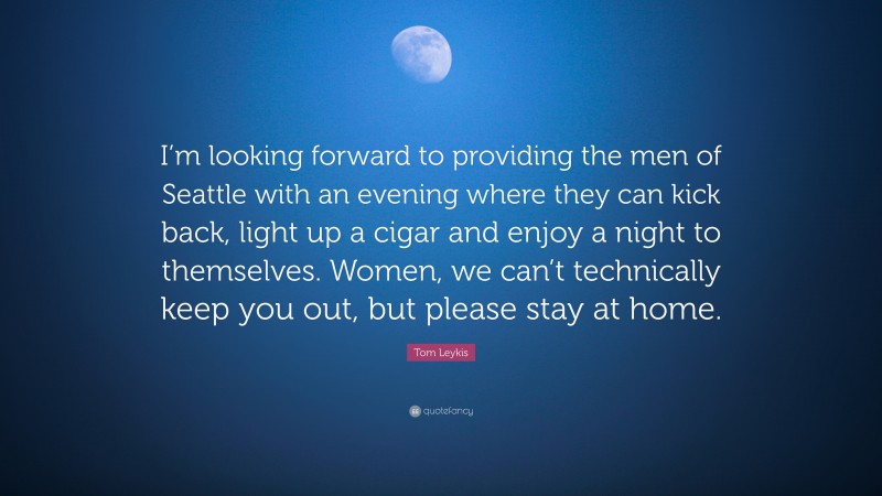 Tom Leykis Quote: “I’m looking forward to providing the men of Seattle with an evening where they can kick back, light up a cigar and enjoy a night to themselves. Women, we can’t technically keep you out, but please stay at home.”