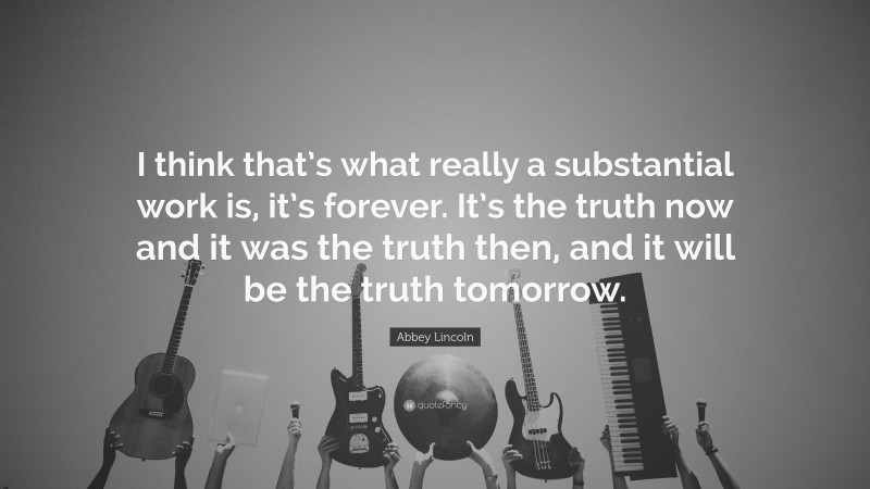Abbey Lincoln Quote: “I think that’s what really a substantial work is, it’s forever. It’s the truth now and it was the truth then, and it will be the truth tomorrow.”