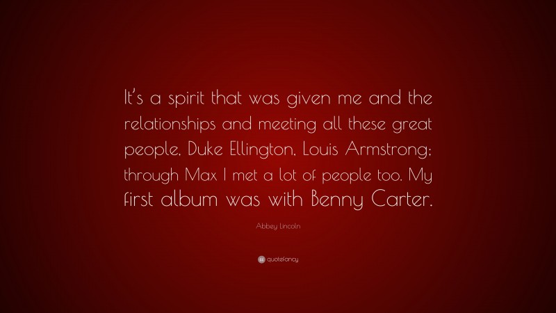 Abbey Lincoln Quote: “It’s a spirit that was given me and the relationships and meeting all these great people, Duke Ellington, Louis Armstrong; through Max I met a lot of people too. My first album was with Benny Carter.”