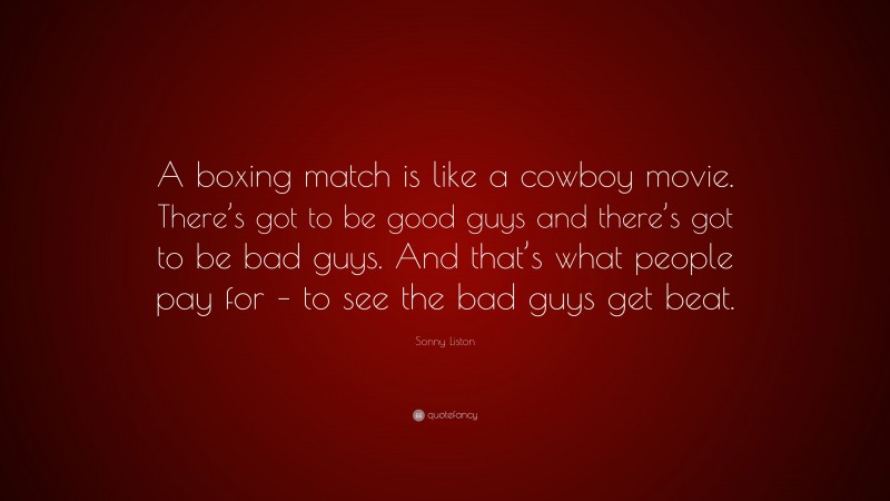 Sonny Liston Quote: “A boxing match is like a cowboy movie. There’s got to be good guys and there’s got to be bad guys. And that’s what people pay for – to see the bad guys get beat.”