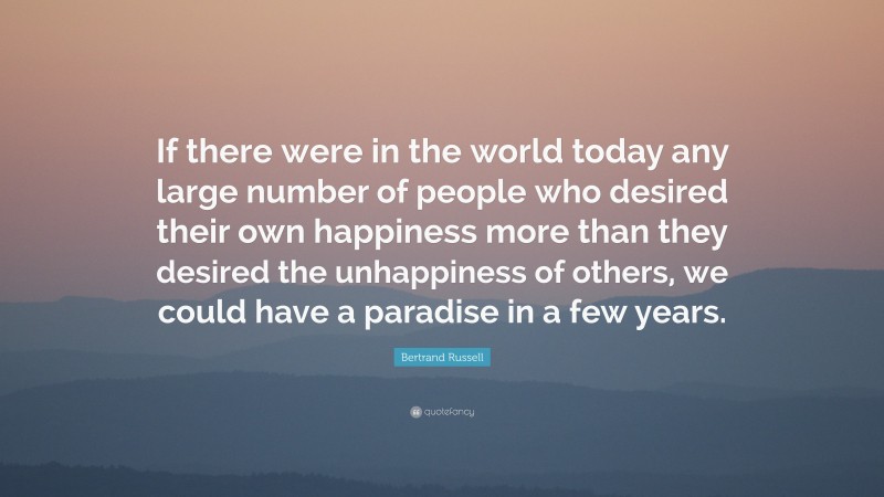 Bertrand Russell Quote: “If there were in the world today any large number of people who desired their own happiness more than they desired the unhappiness of others, we could have a paradise in a few years.”