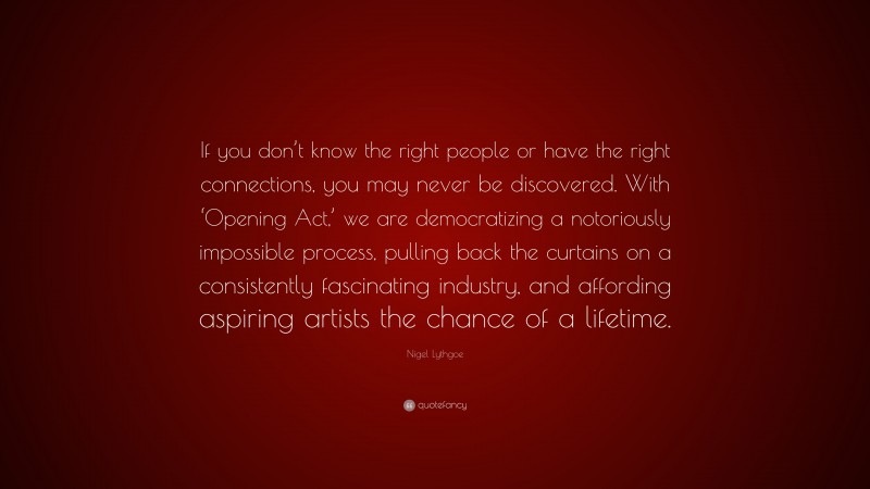 Nigel Lythgoe Quote: “If you don’t know the right people or have the right connections, you may never be discovered. With ‘Opening Act,’ we are democratizing a notoriously impossible process, pulling back the curtains on a consistently fascinating industry, and affording aspiring artists the chance of a lifetime.”