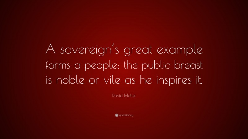 David Mallet Quote: “A sovereign’s great example forms a people; the public breast is noble or vile as he inspires it.”