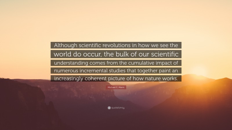 Michael E. Mann Quote: “Although scientific revolutions in how we see the world do occur, the bulk of our scientific understanding comes from the cumulative impact of numerous incremental studies that together paint an increasingly coherent picture of how nature works.”