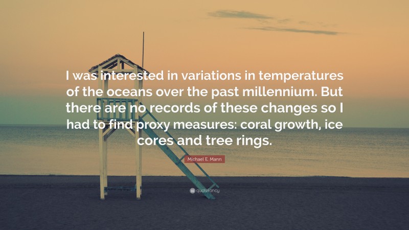 Michael E. Mann Quote: “I was interested in variations in temperatures of the oceans over the past millennium. But there are no records of these changes so I had to find proxy measures: coral growth, ice cores and tree rings.”