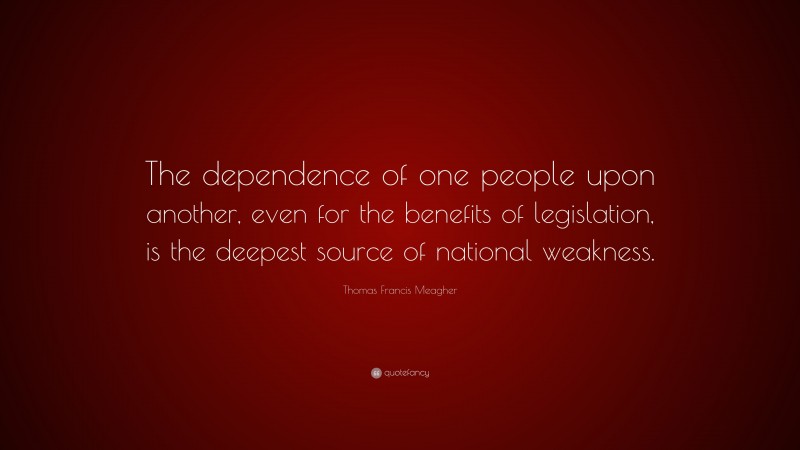 Thomas Francis Meagher Quote: “The dependence of one people upon another, even for the benefits of legislation, is the deepest source of national weakness.”