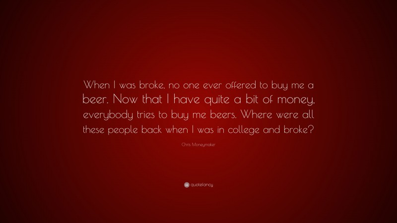 Chris Moneymaker Quote: “When I was broke, no one ever offered to buy me a beer. Now that I have quite a bit of money, everybody tries to buy me beers. Where were all these people back when I was in college and broke?”