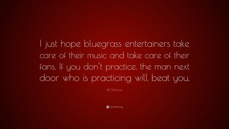Bill Monroe Quote: “I just hope bluegrass entertainers take care of their music and take care of their fans. If you don’t practice, the man next door who is practicing will beat you.”