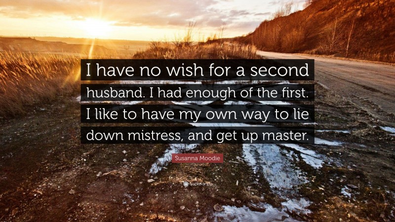 Susanna Moodie Quote: “I have no wish for a second husband. I had enough of the first. I like to have my own way to lie down mistress, and get up master.”