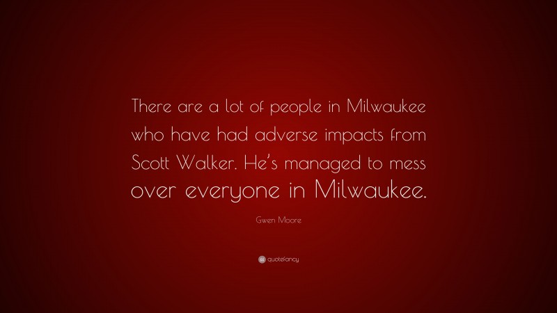 Gwen Moore Quote: “There are a lot of people in Milwaukee who have had adverse impacts from Scott Walker. He’s managed to mess over everyone in Milwaukee.”
