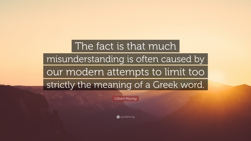 Gilbert Murray Quote: “The fact is that much misunderstanding is often caused by our modern attempts to limit too strictly the meaning of a Greek word.”