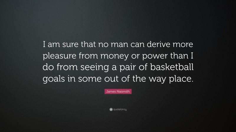 James Naismith Quote: “I am sure that no man can derive more pleasure from money or power than I do from seeing a pair of basketball goals in some out of the way place.”