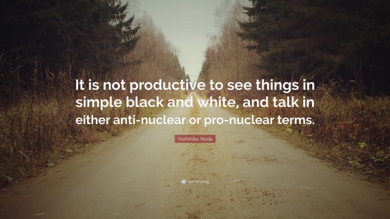 Yoshihiko Noda Quote: “It is not productive to see things in simple black and white, and talk in either anti-nuclear or pro-nuclear terms.”