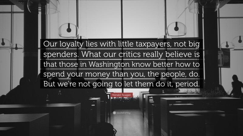 Ronald Reagan Quote: “Our loyalty lies with little taxpayers, not big spenders. What our critics really believe is that those in Washington know better how to spend your money than you, the people, do. But we’re not going to let them do it, period.”