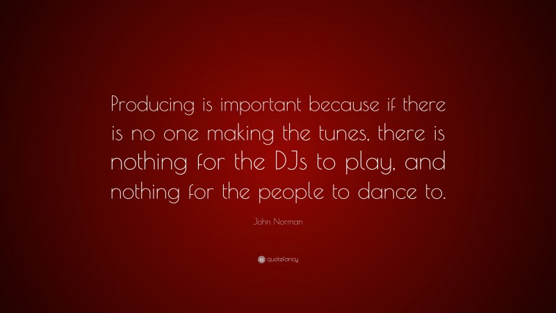 John Norman Quote: “Producing is important because if there is no one making the tunes, there is nothing for the DJs to play, and nothing for the people to dance to.”