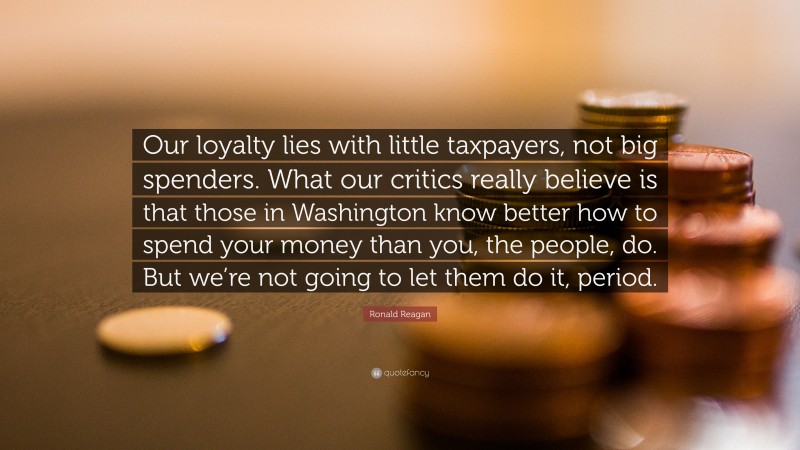Ronald Reagan Quote: “Our loyalty lies with little taxpayers, not big spenders. What our critics really believe is that those in Washington know better how to spend your money than you, the people, do. But we’re not going to let them do it, period.”