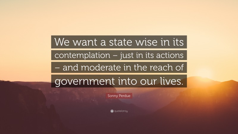 Sonny Perdue Quote: “We want a state wise in its contemplation – just in its actions – and moderate in the reach of government into our lives.”