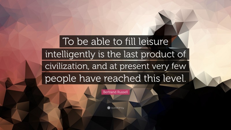 Bertrand Russell Quote: “To be able to fill leisure intelligently is the last product of civilization, and at present very few people have reached this level.”