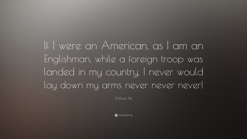 William Pitt Quote: “If I were an American, as I am an Englishman, while a foreign troop was landed in my country, I never would lay down my arms never never never!”