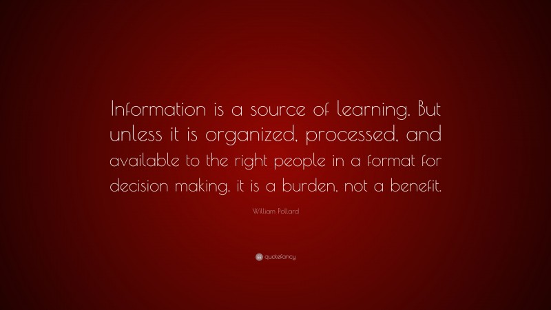 William Pollard Quote: “Information is a source of learning. But unless it is organized, processed, and available to the right people in a format for decision making, it is a burden, not a benefit.”