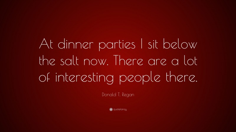 Donald T. Regan Quote: “At dinner parties I sit below the salt now. There are a lot of interesting people there.”