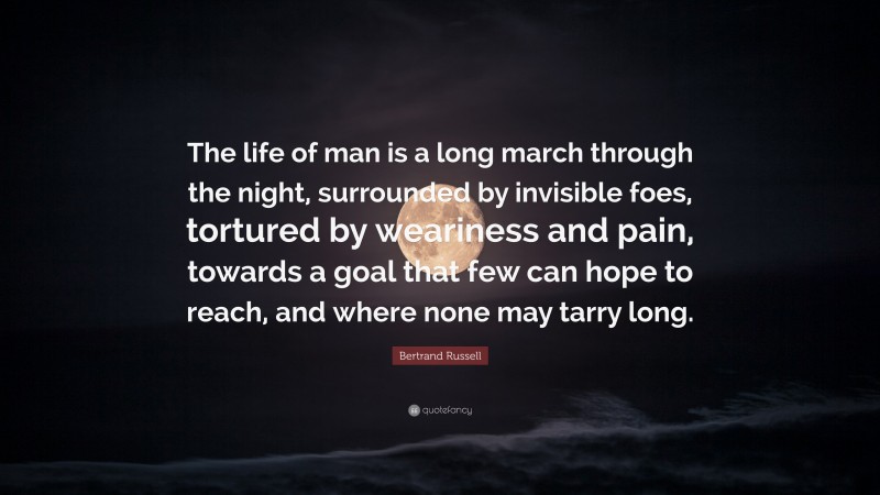 Bertrand Russell Quote: “The life of man is a long march through the night, surrounded by invisible foes, tortured by weariness and pain, towards a goal that few can hope to reach, and where none may tarry long.”