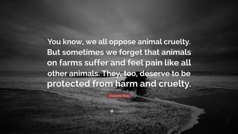 Charlotte Ross Quote: “You know, we all oppose animal cruelty. But sometimes we forget that animals on farms suffer and feel pain like all other animals. They, too, deserve to be protected from harm and cruelty.”